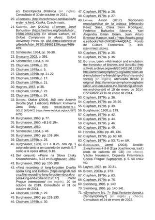 er). Enciclopedia Británica (en inglés).
Consultado el 30 de octubre de 2021.
20. «Foerster» (http://czechmusic.net/klasika/fo
erster_e.htm), Kasika, Czech music.
21. Smaczny, Jan (2002a). «Foerster, Josef
Bohuslav» (https://archive.org/details/isbn_
9780198662129). En Alison Latham, ed.
Oxford Companion to Music. Oxford
University Press. pp. 468 (https://archive.or
g/details/isbn_9780198662129/page/468)-
469.
22. Schönzeler, 1984, pp. 36-38.
23. Smaczny, 2002, p. 391.
24. Schönzeler, 1984, p. 39.
25. Clapham, 1979b, p. 20.
26. Clapham, 1979a, p. 5.
27. Clapham, 1979b, pp. 21-22.
28. Clapham, 1979b, p. 17.
29. Clapham, 1979b, p. 21.
30. Hughes, 1967, p. 35.
31. Clapham, 1979b, p. 23.
32. Clapham, 1979b, p. 24.
33. Dvořák, Otakar (2004). Můj otec Antonín
Dvořák (Vyd. 1 edición). Příbram: Knihovna
Jana Drdy. ISBN  978-80-86240-78-7.
OCLC  56724472 (https://www.worldcat.org/oclc/5672
4472).
34. Burghauser, 1960, p. 77.
35. Burghauser, 1960, «B.1-B.19».
36. Burghauser, 1960.
37. Schönzeler, 1984, p. 46.
38. Burghauser, 1960, pp. 101-104.
39. Clapham, 1979b, p. 25.
40. Burghauser, 1960, B.1 a B.26, con op.  1
asignado tanto a un cuarteto de cuerda B.7
como a la ópera Alfred, B.16.
41. Del conjunto «Pisne na Slova Elisky
Krásnohorské», B.23 en Burghauser, 1960.
42. Burghauser, 1960, pp. 106-108.
43. «First recording of long-forgotten Dvořák
opera King and Collier» (https://english.radi
o.cz/first-recording-long-forgotten-dvorak-o
pera-king-and-collier-8117877). Radio
Prague International (en inglés). 20 de
octubre de 2019. Consultado el 31 de
octubre de 2021.
44. Clapham, 1979b, p. 29.
45. Burghauser, 1960, pp. 131-133.
46. Clapham, 1979b, p. 30.
47. Clapham, 1979b, p. 26.
48. Clapham, 1979b, p. 27.
49. Latham, Alison (2017). Diccionario
enciclopédico de la música (Alejandro
Pérez Sáez, Clara Stern Rodríguez,
Federico Bañuelos Bárcena, Yael
Alejandra Bitrán Goren, Juan Arturo
Brennan Hanson, trad.) (https://books.googl
e.es/books?id=dNRSDwAAQBAJ). Fondo
de Cultura Económica. p.  498.
ISBN 9786071652461.
50. Clapham, 1979b, p. 35.
51. Clapham, 1979a, p. 36.
52. Botstein, Leon. «Admiration and emulation:
the friendship of Brahms and Dvorák» (http
s://web.archive.org/web/20140219132303/
http://americansymphony.org/admiration-an
d-emulation-the-friendship-of-brahms-and-d
vorak/) (en inglés). Archivado desde el
original (http://americansymphony.org/admi
ration-and-emulation-the-friendship-of-brah
ms-and-dvorak/) el 19 de enero de 2014.
Consultado el 16 de enero de 2014.
53. Clapham, 1979b, p. 36.
54. Clapham, 1979b, pp. 35-36.
55. Clapham, 1979b, p. 39.
56. Burghauser, 1960, p. 179.
57. Clapham, 1979b, p. 42.
58. Clapham, 1979b, p. 44.
59. Clapham, 1979b, p. 46.
60. Clapham, 1979b, p. 49.
61. Honolka, 2004, pp. 48, 134.
62. Clapham, 1979b, pp. 63, 68.
63. Clapham, 1979b, p. 53; 71 en UK.
64. Burghauser, Jarmil (2003). Dvořák:
Symphonies 4-5-6 (Zoja Joachimová, trad.)
(nota de cubierta del CD) (en checo).
Václav Neumann, Orquesta Filarmónica
Checa. Prague: Supraphon. p. 5. SU 3704-2
032.
65. Layton, 1978, pp. 30-31.
66. Brown, 2003a, p. 373.
67. Clapham, 1979b, p. 63.
68. Clapham, 1979b, p. 75.
69. Steinberg, 1995, p. 140.
70. Steinberg, 1995, pp. 140-141.
71. «Symphony No. 7» (http://antonin-dvorak.c
z/en/symphony7) (en inglés y checo).
Consultado el 24 de enero de 2022.
 