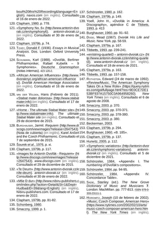 bout%20this%20Recording&language=En
glish). naxos.com (en inglés). Consultado
el 16 de enero de 2022.
120. Clapham, 1980, p. 778.
121. «Symphony No. 6» (http://www.antonin-dvo
rak.cz/en/symphony6). antonin-dvorak.cz
(en inglés). Consultado el 30 de enero de
2022.
122. Clapham, 1979b, p. 74.
123. Tovey, Donald F. (1936). Essays in Musical
Analysis. Dos. London: Oxford University
Press.
124. Schumann, Karl (1988). «Dvořák, Berliner
Philharmoniker, Rafael Kubelik – 9
Symphonies». Deutsche Grammophon
(notas internas). 423 120-2.
125. «African American Influences» (http://www.
dvoraknyc.org/african-american-influence
s/). Dvořák American Heritage Association
(en inglés). Consultado el 16 de enero de
2022.
126. van der Velden, Hans (Febrero de 2011).
«Stabat mater dolorosa» (http://www.stabat
mater.info) (en inglés). Consultado el 17 de
enero de 2022.
127. «Home - The ultimate Stabat Mater site» (ht
tp://www.stabatmater.info). The ultimate
Stabat Mater site (en inglés). Consultado el
29 de diciembre de 2015.
128. Burghauser, Jarmil. Requiem (http://www.di
scogs.com/viewimages?release=2647543)
(Nota de cubierta) (en inglés). Karel Ančerl
and the Czech Philharmonic. Consultado el
7 de septiembre de 2015.
129. Šourek et al., 1976, p. xi.
130. Clapham, 1979b, p. 117.
131. «Images for Antonín Dvořák - Requiem» (ht
tp://www.discogs.com/viewimages?release
=2647543). www.discogs.com (en inglés).
Consultado el 29 de diciembre de 2015.
132. «Te Deum» (http://www.antonin-dvorak.cz/e
n/te-deum). antonin-dvorak.cz (en inglés).
Consultado el 30 de enero de 2022.
133. «Mše D dur» (http://www.nibiru-publishers.c
om/index.php?action=Detail&St=1&Dept=
Hudba&ID=39&lang=English) (en inglés).
Nibiru-publishers.com. Consultado el 17 de
enero de 2022.
134. Clapham, 1979b, pp. 81-82.
135. Schonberg, 1980.
136. Smaczny, 1999, p. 1.
137. Schönzeler, 1980, p. 162.
138. Clapham, 1979b, p. 149.
139. Yoell, John H., «Dvořák in America: A
Discography», apéndice C de Tibbets,
1993, p. 413
140. Burghauser, 1960, pp. 91–92.
141. Dodd, Mead (1967). Dvoràk His Life and
Music. New York. pp. 58-59.
142. Clapham, 1979a, p. 167.
143. Tibbetts, 1993, pp. 239-241.
144. «en/string-quartet3 – antonin-dvorak.cz» (ht
tp://www.antonin-dvorak.cz/en/string-quarte
t3). www.antonin-dvorak.cz (en inglés).
Consultado el 18 de enero de 2021.
145. Clapham, 1979a, p. 163.
146. Tibbetts, 1993, pp. 157-158.
147. Rothstein, Edward (24 de marzo de 1992).
«Review/Music; The American Symphony
Takes On a New Role» (https://query.nytim
es.com/gst/fullpage.html?res=9E0CE7DE1
53BF937A15750C0A964958260). New
York Times (en inglés). Consultado el 6 de
agosto de 2008.
148. Smaczny, 2003, p. 370.
149. Smaczny, 2003, pp. 370-371.
150. Smaczny, 2003, pp. 378-380.
151. Smaczny, 2003, p. 380.
152. Beckerman, 2003.
153. Clapham, 1979b, p. 294.
154. Burghauser, 1960, «B. 185».
155. Clapham, 1979b, p. 137.
156. Hurwitz, 2005, p. 112.
157. «Symphonic variations» (http://antonin-dvor
ak.cz/en/symphonic-variations). antonin-
dvorak.cz (en inglés). Consultado el 5 de
diciembre de 2021.
158. Schönzeler, 1984, «Appendix I. The
numbering of Dvořák's compositions».
159. Schönzeler, 1984, pp. 94-95.
160. Schönzeler, 1984, «Appendix IV.
Concordance Table».
161. Sadie, Stanley (ed.). The New Grove
Dictionary of Music and Musicians 7.
London: MacMillan. pp. 777-813. ISBN 978-0-
333-23111-1.
162. Horowitz, Joseph (10 de febrero de 2002).
«Music; Czech Composer, American Hero»
(https://www.nytimes.com/2002/02/10/arts/
music-czech-composer-american-hero.htm
l). The New York Times (en inglés).
 