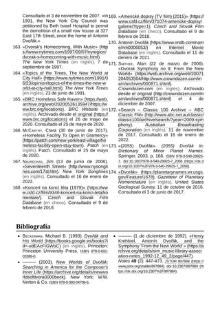 Consultado el 3 de noviembre de 2007. «In
1991, the New York City Council was
petitioned by Beth Israel Hospital to permit
the demolition of a small row house at 327
East 17th Street, once the home of Antonín
Dvořák.»
163. «Dvorak's Homecoming, With Music» (http
s://www.nytimes.com/1997/09/07/nyregion/
dvorak-s-homecoming-with-music.html).
The New York Times (en inglés). 7 de
septiembre de 1997.
164. «Topics of the Times, The New World at
City Hall» (https://www.nytimes.com/1991/0
6/23/opinion/topics-of-the-times-the-new-w
orld-at-city-hall.html). The New York Times
(en inglés). 23 de junio de 1991.
165. «BRC Homeless Safe Haven» (https://web.
archive.org/web/20200526135947/https://w
ww.brc.org/locations). BRC Website (en
inglés). Archivado desde el original (https://
www.brc.org/locations) el 26 de mayo de
2020. Consultado el 25 de mayo de 2020.
166. McCarthy, Clara (30 de junio de 2017).
«Homeless Facility To Open In Gramercy»
(https://patch.com/new-york/east-village/ho
meless-facility-open-stuy-town). Patch (en
inglés). Patch. Consultado el 25 de mayo
de 2020.
167. Naureckas, Jim (13 de junio de 2006).
«Seventeenth Street» (http://www.nysongli
nes.com/17st.htm). New York Songlines
(en inglés). Consultado el 16 de enero de
2022.
168. «Koncert na konci léta (1979)» (https://ww
w.csfd.cz/film/9340-koncert-na-konci-leta/ko
mentare/). Czech and Slovak Film
Database (en checo). Consultado el 9 de
febrero de 2018.
169. «Americké dopisy (TV film) (2015)» (https://
www.csfd.cz/film/371074-americke-dopisy/
galerie/?type=1). Czech and Slovak Film
Database (en checo). Consultado el 9 de
febrero de 2018.
170. Antonín Dvořák (https://www.imdb.com/nam
e/nm0006053/) en Internet Movie
Database (en inglés). Consultado el 11 de
denero de 2021.
171. Smithee, Alan (22 de marzo de 2006).
«Dvorak Symphony no 9: From the New
World» (https://web.archive.org/web/20071
204053504/http://www.crowndozen.com/m
ain/archives/000871.shtml).
Crowndozen.com (en inglés). Archivado
desde el original (http://crowndozen.com/m
ain/archives/000871.shtml) el 4 de
diciembre de 2007.
172. «Search – Classic 100 Archive – ABC
Classic FM» (http://www.abc.net.au/classic/
classic100/archive/search/?year=2009-sym
phony). Australian Broadcasting
Corporation (en inglés). 11 de noviembre
de 2017. Consultado el 16 de enero de
2022.
173. «(2055) Dvořák». (2055) Dvořák In:
Dictionary of Minor Planet Names.
Springer. 2003. p. 166. ISBN  978-3-540-29925-
7. doi:10.1007/978-3-540-29925-7_2056 (https://dx.d
oi.org/10.1007%2F978-3-540-29925-7_2056).
174. «Dvorák» (https://planetarynames.wr.usgs.
gov/Feature/1678). Gazetteer of Planetary
Nomenclature (en inglés). United States
Geological Survey. 11 de octubre de 2016.
Consultado el 3 de junio de 2017.
Beckerman, Michael B. (1993). Dvořák and
His World (https://books.google.es/books?i
d=-udEAcFiGWoC) (en inglés). Princeton:
Princeton University Press. ISBN  978-0-691-
03386-0.
——— (2003). New Worlds of Dvořák:
Searching in America for the Composer's
Inner Life (https://archive.org/details/newwo
rldsofdvora0000beck). New York: W.W.
Norton & Co. ISBN 978-0-393-04706-6.
——— (1 de diciembre de 1992). «Henry
Krehbiel, Antonín Dvořák, and the
Symphony 'From the New World' » (https://a
rchive.org/details/sim_music-library-associ
ation-notes_1992-12_49_2/page/447).
Notes 49 (2): 447-473. JSTOR 897884 (https://
www.jstor.org/stable/897884). doi:10.2307/897884 (ht
tps://dx.doi.org/10.2307%2F897884).
Bibliografía
 