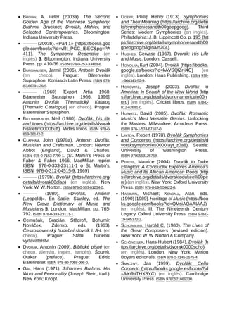 Brown, A. Peter (2003a). The Second
Golden Age of the Viennese Symphony:
Brahms, Bruckner, Dvořák, Mahler, and
Selected Contemporaries. Bloomington:
Indiana University Press.
——— (2003b). «Part 1» (https://books.goo
gle.com/books?id=vRI_PGC_IBEC&pg=PA
411). The Symphonic Repertoire (en
inglés) 3. Bloomington: Indiana University
Press. pp. 410-36. ISBN 978-0-253-33488-6.
Burghauser, Jarmil (2006). Antonín Dvořák
(en checo). Prague: Bärenreiter
Supraphon; Koniasch Latin Press. ISBN 978-
80-86791-26-5.
——— (1960) [Export Artia 1960,
Bārenreiter Supraphon 1966, 1996].
Antonin Dvořák Thematický Katalog
[Thematic Catalogue] (en checo). Prague:
Bārenreiter Supraphon.
Butterworth, Neil (1980). Dvořák, his life
and times (https://archive.org/details/dvorak
hislifetim0000butt). Midas libros. ISBN  978-0-
859-36142-2.
Clapham, John (1979a). Antonín Dvořák,
Musician and Craftsman. London: Newton
Abbot (England), David & Charles.
ISBN  978-0-7153-7790-1. (St. Martin's Press or
Faber & Faber 1966, MacMillan reprint
ISBN  978-0-333-23111-1 o St. Martin's,
ISBN  978-0-312-04515-9, 1969)
——— (1979b). Dvořák (https://archive.org/
details/dvorak00clap) (en inglés). New
York: W. W. Norton. ISBN 978-0-393-01204-0.
——— (1980). «Dvořák, Antonín
(Leopold)». En Sadie, Stanley, ed. The
New Grove Dictionary of Music and
Musicians 5. London: MacMillan. pp.  765-
792. ISBN 978-0-333-23111-1.
Černušák, Gracián; Štědroň, Bohumír;
Nováček, Zdenko, eds. (1963).
Československý hudební slovník I. A-L (en
checo). Prague: Státní hudební
vydavatelství.
Dvořák, Antonín (2009). Biblické písně (en
checo, alemán, inglés, francés). Šourek,
Otakar (preface). Prague: Editio
Bärenreiter. ISBN 978-80-7058-008-0.
Gál, Hans (1971). Johannes Brahms: His
Work and Personality (Joseph Stein, trad.).
New York: Knopf.
Goepp, Philip Henry (1913). Symphonies
and Their Meaning (https://archive.org/detai
ls/symphoniesandth00goepgoog). Third
Series: Modern Symphonies (en inglés).
Philadelphia: J. B. Lippincott Co. p. 195 (htt
ps://archive.org/details/symphoniesandth00
goepgoog/página/n204).
Hughes, Gervase (1967). Dvorak: His Life
and Music. London: Cassell.
Honolka, Kurt (2004). Dvořák (https://books.
google.es/books?id=kAVSQlZr-i4C) (en
inglés). London: Haus Publishing. ISBN 978-
1-904341-52-9.
Horowitz, Joseph (2003). Dvořák in
America: In Search of the New World (http
s://archive.org/details/dvorkinamericain00h
oro) (en inglés). Cricket libros. ISBN  978-0-
812-62681-0.
Hurwitz, David (2005). Dvořák: Romantic
Music's Most Versatile Genius. Unlocking
the Masters. Milwaukee: Amadeus Press.
ISBN 978-1-574-67107-0.
Layton, Robert (1978). Dvořák Symphonies
and Concertos (https://archive.org/details/d
voraksymphonies0000layt_z0a8). Seattle:
University of Washington Press.
ISBN 9780563126768.
Peress, Maurice (2004). Dvorák to Duke
Ellington: A Conductor Explores America's
Music and Its African American Roots (http
s://archive.org/details/dvoraktodukeelli00pe
re) (en inglés). New York: Oxford University
Press. ISBN 978-0-19-509822-8.
Raeburn, Michael; Kendall, Alan, eds.
(1990) [1989]. Heritage of Music (https://boo
ks.google.com/books?id=QMsiAQAAIAAJ)
(en inglés). III: The Nineteenth Century
Legacy. Oxford University Press. ISBN 978-0-
19-505372-2.
Schonberg, Harold C. (1980). The Lives of
the Great Composers (revised edición).
New York: W. W. Norton & Company.
Schönzeler, Hans-Hubert (1984). Dvořák (h
ttps://archive.org/details/dvorak0000scho)
(en inglés). London, New York: Marion
Boyars editorials. ISBN 978-0-7145-2575-4.
Smaczny, Jan (1999). Dvořák: Cello
Concerto (https://books.google.es/books?id
=AXt9-iTHX8YC) (en inglés). Cambridge
University Press. ISBN 9780521669030.
 