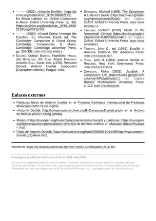 Partituras libres de Antonín Dvořák en el Proyecto Biblioteca Internacional de Partituras
Musicales (IMSLP) (en inglés).
«Antonín Dvořák (http://icking-music-archive.org/ByComposer/Dvorak.php)» en el Archivo
de Música Werner Icking (WIMA)
Música (https://musopen.org/music/composer/antonin-dvorak/) y partituras (https://musopen.
org/sheetmusic/composer/antonin-dvorak/) de dominio público en Musopen (https://musope
n.org/)
Fotos de Antonín Dvořák (https://web.archive.org/web/20080916044455/http://www.antonin-
dvorak.cz/galerie.htm)
Obtenido de «https://es.wikipedia.org/w/index.php?title=Antonín_Dvořák&oldid=144117484»
Esta página se editó por última vez el 10 jun 2022 a las 23:08.
El texto está disponible bajo la Licencia Creative Commons Atribución Compartir Igual 3.0;
pueden aplicarse
cláusulas adicionales. Al usar este sitio, usted acepta nuestros términos de uso y nuestra política de privacidad.
Wikipedia® es una marca registrada de la Fundación Wikimedia, Inc., una organización sin ánimo de lucro.
——— (2002). «Antonín Dvořák» (https://ar
chive.org/details/isbn_9780198662129).
En Alison Latham, ed. Oxford Companion
to Music. Oxford University Press. pp. 391
(https://archive.org/details/isbn_978019866
2129/page/391)-392.
——— (2003). «Grand Opera Amongst the
Czechs». En Charlton, David, ed. The
Cambridge Companion to Grand Opera.
Cambridge Companions to Music.
Cambridge: Cambridge University Press.
pp. 366-382. ISBN 978-0-521-64683-3.
Šourek, Otakar; Bartos, František; Hanuš,
Jan; Berkovec, Jiři; Čubr, Anton; Pokorný,
Antonín; Šolc, Karel, eds. (1976). Requiem
[Score]. Antonín Dvořák (composer)
(Supraphon edición). Prague: Artia.
Steinberg, Michael (1995). The Symphony:
A Listener's Guide (https://archive.org/detail
s/symphonylistener00stei) (en inglés).
Oxford: Oxford University Press. ISBN  978-0-
19-506177-2.
Taruskin, Richard (2010). Music in the
Nineteenth Century (https://books.google.e
s/books?id=D-0VX3ASxm4C) (en inglés).
Oxford: Oxford University Press. ISBN  978-0-
19-538483-3.
Tibbetts, John C., ed. (1993). Dvořák in
America. Portland, OR: Amadeus Press.
ISBN 978-0-931340-56-7.
Yoell, John H. (1991). Antonín Dvořák on
Records. New York: Greenwood Press.
ISBN 978-0-313-27367-4.
Zemanová, Mirka (2002). Janáček: A
Composer's Life (https://books.google.es/b
ooks?id=RPrZutBmaiUC) (en inglés).
Boston: Northeastern University Press.
p. 112. ISBN 9781555535490.
Enlaces externos
 