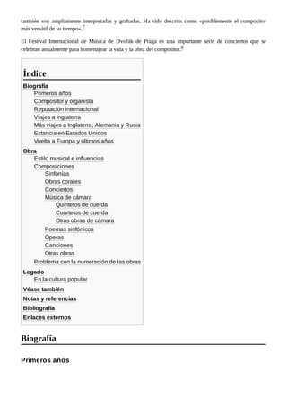 también son ampliamente interpretadas y grabadas. Ha sido descrito como «posiblemente el compositor
más versátil de su tiempo».7 ​
El Festival Internacional de Música de Dvořák de Praga es una importante serie de conciertos que se
celebran anualmente para homenajear la vida y la obra del compositor.8 ​
Biografía
Primeros años
Compositor y organista
Reputación internacional
Viajes a Inglaterra
Más viajes a Inglaterra, Alemania y Rusia
Estancia en Estados Unidos
Vuelta a Europa y últimos años
Obra
Estilo musical e influencias
Composiciones
Sinfonías
Obras corales
Conciertos
Música de cámara
Quintetos de cuerda
Cuartetos de cuerda
Otras obras de cámara
Poemas sinfónicos
Óperas
Canciones
Otras obras
Problema con la numeración de las obras
Legado
En la cultura popular
Véase también
Notas y referencias
Bibliografía
Enlaces externos
Índice
Biografía
Primeros años
 