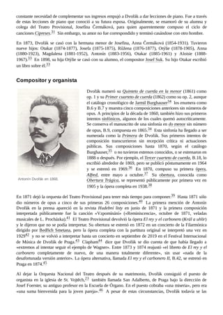 Antonín Dvořák en 1868.
constante necesidad de complementar sus ingresos empujó a Dvořák a dar lecciones de piano. Fue a través
de estas lecciones de piano que conoció a su futura esposa. Originalmente, se enamoró de su alumna y
colega del Teatro Provisional, Josefína Čermáková, para quien aparentemente compuso el ciclo de
canciones Cipreses.31 ​Sin embargo, su amor no fue correspondido y terminó casándose con otro hombre.
En 1873, Dvořák se casó con la hermana menor de Josefina, Anna Čermáková (1854-1931). Tuvieron
nueve hijos: Otakar (1874-1877), Josefa (1875-1875), Růžena (1876-1877), Otýlie (1878-1905), Anna
(1880-1923), Magdalena (1881-1952), Antonín (1883-1956), Otakar (1885-1961) y Aloisie (1888-
1967).33 ​En 1898, su hija Otýlie se casó con su alumno, el compositor Josef Suk. Su hijo Otakar escribió
un libro sobre él.33 ​
Dvořák numeró su Quinteto de cuerda en la menor (1861) como
op. 1 y su Primer cuarteto de cuerda (1862) como su op. 2, aunque
el catálogo cronológico de Jarmil Burghauser34 ​los enumera como
B.6 y B.7 y muestra cinco composiciones anteriores sin números de
opus. A principios de la década de 1860, también hizo sus primeros
intentos sinfónicos, algunos de los cuales quemó autocríticamente.
Se conserva el manuscrito de una sinfonía en do menor sin número
de opus, B.9, compuesta en 1865.34 ​Esta sinfonía ha llegado a ser
numerada como la Primera de Dvořák. Sus primeros intentos de
composición transcurrieron sin recepción crítica ni actuaciones
públicas. Sus composiciones hasta 1870, según el catálogo
Burghauser,35 ​o no tuvieron estrenos conocidos, o se estrenaron en
1888 o después. Por ejemplo, el Tercer cuarteto de cuerda, B.18, lo
escribió alrededor de 1869, pero se publicó póstumamente en 1964
y se estrenó en 1969.36 ​ En 1870, compuso su primera ópera,
Alfred, entre mayo a octubre.37 ​ Su obertura, conocida como
Obertura Trágica, se representó públicamente por primera vez en
1905 y la ópera completa en 1938.38 ​
En 1871 dejó la orquesta del Teatro Provisional para tener más tiempo para componer.39 ​Hasta 1871 sólo
dio números de opus a cinco de sus primeras 26 composiciones.40 ​ La primera mención de Antonín
Dvořák en la prensa apareció en la revista Hudební listy en junio de 1871 y la primera composición
interpretada públicamente fue la canción «Vzpomínání» («Reminiscencia», octubre de 1871, veladas
musicales de L. Procházka).41 ​El Teatro Provisional devolvió la ópera El rey y el carbonero (Král a uhlir)
y le dijeron que no se podía interpretar. Su obertura se estrenó en 1872 en un concierto de la Filarmónica
dirigido por Bedřich Smetana, pero la ópera completa con la partitura original se interpretó una vez en
192942 ​y no se volvió a interpretar hasta un concierto en septiembre de 2019 en el Festival Internacional
de Música de Dvořák de Praga.43 ​Clapham44 ​ dice que Dvořák se dio cuenta de que había llegado a
«extremos al intentar seguir el ejemplo de Wagner». Entre 1873 y 1874 reajustó «el libreto de El rey y el
carbonero completamente de nuevo, de una manera totalmente diferente», sin usar «nada de la
desafortunada versión anterior». La ópera alternativa, llamada El rey y el carbonero II, B.42, se estrenó en
Praga en 1874.45 ​
Al dejar la Orquesta Nacional del Teatro después de su matrimonio, Dvořák consiguió el puesto de
organista en la iglesia de St. Vojtěch,23 ​también llamada San Adalberto, de Praga bajo la dirección de
Josef Foerster, su antiguo profesor en la Escuela de Órgano. En el puesto cobraba «una miseria», pero era
«una suma bienvenida para la joven pareja».46 ​ A pesar de estas circunstancias, Dvořák todavía se las
Compositor y organista
 
