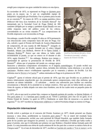 Josefína Čermáková (de pie) y Anna
Čermáková (sentada), cuñada y
esposa de Antonín Dvořák.
arregló para componer una gran cantidad de música en esta época.
En noviembre de 1872, se representó en Praga su Quinteto para
piano en la mayor, op.  5, por un «espléndido equipo de
intérpretes» organizado por Procházka. Fue su primera pieza tocada
en un concierto.47 ​En marzo de 1873, su cantata patriótica checa
Dědicové bilé hory (Los herederos de la montaña blanca)b ​ fue
interpretada por la Sociedad Coral de Praga Hlahol de 300
cantantes (dirigida por su amigo y partidario Karel Bendl) con una
cálida respuesta tanto del público como de los críticos,
convirtiéndolo en un «éxito rotundo».48 ​ Las composiciones de
Dvořák empezaron a ser reconocidas en Praga.
Sin embargo, cuando Dvořák cumplió 33 años en 1874 permanecía
casi desconocido como compositor fuera del área de Praga. Ese
año, solicitó y ganó el Premio del Estado de Austria (Stipendium)
de composición, de una cuantía de 400 florines,49 ​ otorgado en
febrero de 1875 por un jurado formado por el crítico Eduard
Hanslick, Johann von Herbeck, director de la Ópera Estatal, y
Johannes Brahms.50 ​ Parece que este último se había unido
recientemente al jurado, ya que no estuvo en él durante el año
1874, según Hanslick.51 ​
c ​ Sin embargo, Brahms tuvo tiempo y
oportunidad de apreciar la presentación de Dvořák de 1874.
Botstein52 ​afirma que el propósito del jurado era «otorgar apoyo
financiero a talentosos compositores necesitados» en el Imperio austrohúngaro. El jurado recibió una
«presentación masiva» de Dvořák: «quince obras, incluidas dos sinfonías, varias oberturas y un ciclo de
canciones». Brahms estuvo «visiblemente superado» por la «maestría y talento» de Dvořák. Las dos
sinfonías eran la Tercera y la Cuarta,53 ​ambas estrenadas en Praga en la primavera de 1874.
Clapham54 ​aporta el informe oficial para el premio de 1874, que dice que Dvořák era un profesor de
música relativamente empobrecido que «ha presentado quince composiciones, entre ellas sinfonías, que
muestran un talento indudable ... El solicitante ... merece una subvención para facilitar sus estrechas
circunstancias y liberarlo de la ansiedad en su trabajo creativo». Dice que aún no había tenido un piano.
Antes de casarse, se había alojado con otros cinco hombres, uno de los cuales tenía un pequeño piano de
«espineta».31 ​
En 1875, año en que nació su primer hijo, compuso su Segundo quinteto de cuerdas, su Quinta Sinfonía, el
Trío para piano n.º 1 y Serenata para cuerdas en mi. Volvió a participar, pero esta vez no ganó, en el
Premio Estatal de Austria. Lo ganó en 1876 y finalmente se sintió libre de renunciar a su puesto de
organista.55 ​En 1877 escribió las Variaciones sinfónicas y Ludevít Procházka dirigió su estreno en Praga.
Dvořák volvió a participar en el concurso del Premio Austriaco en 1877, donde presentó sus Duetos
moravos y otras obras, posiblemente su Concierto para piano.57 ​ No se enteró del resultado hasta
diciembre. A continuación, recibió una carta personal de Eduard Hanslick, que también había formado
parte de los jurados que otorgaron los premios. La carta no sólo notificaba a Dvořák que había vuelto a
ganar el premio, sino que le informaba por primera vez que Brahms y Hanslick habían formado parte del
jurado. La carta transmitía una oferta de ayuda amistosa de los dos para dar a conocer su música fuera de su
Chequia natal.57 ​En el mes de diciembre de 1877, escribió su Cuarteto de cuerda n.º 9 en re menor y se lo
Reputación internacional
 