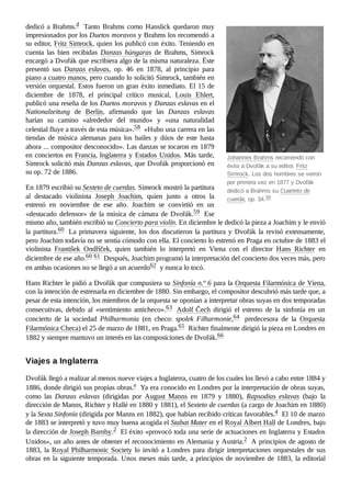 Johannes Brahms recomendó con
éxito a Dvořák a su editor, Fritz
Simrock. Los dos hombres se vieron
por primera vez en 1877 y Dvořák
dedicó a Brahms su Cuarteto de
cuerda, op. 34.56 ​
dedicó a Brahms.d ​Tanto Brahms como Hanslick quedaron muy
impresionados por los Duetos moravos y Brahms los recomendó a
su editor, Fritz Simrock, quien los publicó con éxito. Teniendo en
cuenta las bien recibidas Danzas húngaras de Brahms, Simrock
encargó a Dvořák que escribiera algo de la misma naturaleza. Éste
presentó sus Danzas eslavas, op.  46 en 1878, al principio para
piano a cuatro manos, pero cuando lo solicitó Simrock, también en
versión orquestal. Estos fueron un gran éxito inmediato. El 15 de
diciembre de 1878, el principal crítico musical, Louis Ehlert,
publicó una reseña de los Duetos moravos y Danzas eslavas en el
Nationalzeitung de Berlín, afirmando que las Danzas eslavas
harían su camino «alrededor del mundo» y «una naturalidad
celestial fluye a través de esta música».58 ​«Hubo una carrera en las
tiendas de música alemanas para los bailes y dúos de este hasta
ahora ... compositor desconocido». Las danzas se tocaron en 1879
en conciertos en Francia, Inglaterra y Estados Unidos. Más tarde,
Simrock solicitó más Danzas eslavas, que Dvořák proporcionó en
su op. 72 de 1886.
En 1879 escribió su Sexteto de cuerdas. Simrock mostró la partitura
al destacado violinista Joseph Joachim, quien junto a otros la
estrenó en noviembre de ese año. Joachim se convirtió en un
«destacado defensor» de la música de cámara de Dvořák.59 ​Ese
mismo año, también escribió su Concierto para violín. En diciembre le dedicó la pieza a Joachim y le envió
la partitura.60 ​La primavera siguiente, los dos discutieron la partitura y Dvořák la revisó extensamente,
pero Joachim todavía no se sentía cómodo con ella. El concierto lo estrenó en Praga en octubre de 1883 el
violinista František Ondříček, quien también lo interpretó en Viena con el director Hans Richter en
diciembre de ese año.60 ​
61 ​Después, Joachim programó la interpretación del concierto dos veces más, pero
en ambas ocasiones no se llegó a un acuerdo62 ​y nunca lo tocó.
Hans Richter le pidió a Dvořák que compusiera su Sinfonía n.º 6 para la Orquesta Filarmónica de Viena,
con la intención de estrenarla en diciembre de 1880. Sin embargo, el compositor descubrió más tarde que, a
pesar de esta intención, los miembros de la orquesta se oponían a interpretar obras suyas en dos temporadas
consecutivas, debido al «sentimiento anticheco».63 ​Adolf Čech dirigió el estreno de la sinfonía en un
concierto de la sociedad Philharmonia (en checo: spolek Filharmonie,64 ​ predecesora de la Orquesta
Filarmónica Checa) el 25 de marzo de 1881, en Praga.65 ​Richter finalmente dirigió la pieza en Londres en
1882 y siempre mantuvo un interés en las composiciones de Dvořák.66 ​
Dvořák llegó a realizar al menos nueve viajes a Inglaterra, cuatro de los cuales los llevó a cabo entre 1884 y
1886, donde dirigió sus propias obras.e ​Ya era conocido en Londres por la interpretación de obras suyas,
como las Danzas eslavas (dirigidas por August Manns en 1879 y 1880), Rapsodias eslavas (bajo la
dirección de Manns, Richter y Hallé en 1880 y 1881), el Sexteto de cuerdas (a cargo de Joachim en 1880)
y la Sexta Sinfonía (dirigida por Manns en 1882), que habían recibido críticas favorables.4 ​El 10 de marzo
de 1883 se interpretó y tuvo muy buena acogida el Stabat Mater en el Royal Albert Hall de Londres, bajo
la dirección de Joseph Barnby.2 ​El éxito «provocó toda una serie de actuaciones en Inglaterra y Estados
Unidos», un año antes de obtener el reconocimiento en Alemania y Austria.2 ​A principios de agosto de
1883, la Royal Philharmonic Society lo invitó a Londres para dirigir interpretaciones orquestales de sus
obras en la siguiente temporada. Unos meses más tarde, a principios de noviembre de 1883, la editorial
Viajes a Inglaterra
 