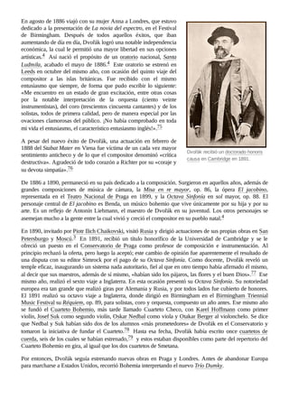 Dvořák recibió un doctorado honoris
causa en Cambridge en 1891.
En agosto de 1886 viajó con su mujer Anna a Londres, que estuvo
dedicado a la presentación de La novia del espectro, en el Festival
de Birmingham. Después de todos aquellos éxitos, que iban
aumentando de día en día, Dvořák logró una notable independencia
económica, la cual le permitió una mayor libertad en sus opciones
artísticas.4 ​ Así nació el propósito de un oratorio nacional, Santa
Ludmila, acabado el mayo de 1886.4 ​Este oratorio se estrenó en
Leeds en octubre del mismo año, con ocasión del quinto viaje del
compositor a las islas británicas. Fue recibido con el mismo
entusiasmo que siempre, de forma que pudo escribir lo siguiente:
«Me encuentro en un estado de gran excitación, entre otras cosas
por la notable interpretación de la orquesta (ciento veinte
instrumentistas), del coro (trescientos cincuenta cantantes) y de los
solistas, todos de primera calidad, pero de manera especial por las
ovaciones clamorosas del público. ¡No había comprobado en toda
mi vida el entusiasmo, el característico entusiasmo inglés!».75 ​
A pesar del nuevo éxito de Dvořák, una actuación en febrero de
1888 del Stabat Mater en Viena fue víctima de un cada vez mayor
sentimiento anticheco y de lo que el compositor denominó «crítica
destructiva». Agradeció de todo corazón a Richter por su «coraje y
su devota simpatía».76 ​
De 1886 a 1890, permaneció en su país dedicado a la composición. Surgieron en aquellos años, además de
grandes composiciones de música de cámara, la Misa en re mayor, op.  86, la ópera El jacobino,
representada en el Teatro Nacional de Praga en 1899, y la Octava Sinfonía en sol mayor, op.  88. El
personaje central de El jacobino es Benda, un músico bohemio que vive únicamente por su hija y por su
arte. Es un reflejo de Antonín Liehmann, el maestro de Dvořák en su juventud. Los otros personajes se
asemejan mucho a la gente entre la cual vivió y creció el compositor en su pueblo natal.4 ​
En 1890, invitado por Piotr Ilich Chaikovski, visitó Rusia y dirigió actuaciones de sus propias obras en San
Petersburgo y Moscú.3 ​ En 1891, recibió un título honorífico de la Universidad de Cambridge y se le
ofreció un puesto en el Conservatorio de Praga como profesor de composición e instrumentación. Al
principio rechazó la oferta, pero luego la aceptó; este cambio de opinión fue aparentemente el resultado de
una disputa con su editor Simrock por el pago de su Octava Sinfonía. Como docente, Dvořák reveló un
temple eficaz, inaugurando un sistema nada autoritario, fiel al que en otro tiempo había afirmado él mismo,
al decir que sus maestros, además de sí mismo, «habían sido los pájaros, las flores y el buen Dios».77 ​Ese
mismo año, realizó el sexto viaje a Inglaterra. En esta ocasión presentó su Octava Sinfonía. Su notoriedad
europea era tan grande que realizó giras por Alemania y Rusia, y por todos lados fue cubierto de honores.
El 1891 realizó su octavo viaje a Inglaterra, donde dirigió en Birmingham en el Birmingham Triennial
Music Festival su Réquiem, op. 89, para solistas, coro y orquesta, compuesto un año antes. Ese mismo año
se fundó el Cuarteto Bohemio, más tarde llamado Cuarteto Checo, con Karel Hoffmann como primer
violín, Josef Suk como segundo violín, Oskar Nedbal como viola y Otakar Berger al violonchelo. Se dice
que Nedbal y Suk habían sido dos de los alumnos «más prometedores» de Dvořák en el Conservatorio y
tomaron la iniciativa de fundar el Cuarteto.78 ​Hasta esa fecha, Dvořák había escrito once cuartetos de
cuerda, seis de los cuales se habían estrenado,79 ​y estos estaban disponibles como parte del repertorio del
Cuarteto Bohemio en gira, al igual que los dos cuartetos de Smetana.
Por entonces, Dvořák seguía estrenando nuevas obras en Praga y Londres. Antes de abandonar Europa
para marcharse a Estados Unidos, recorrió Bohemia interpretando el nuevo Trío Dumky.
 