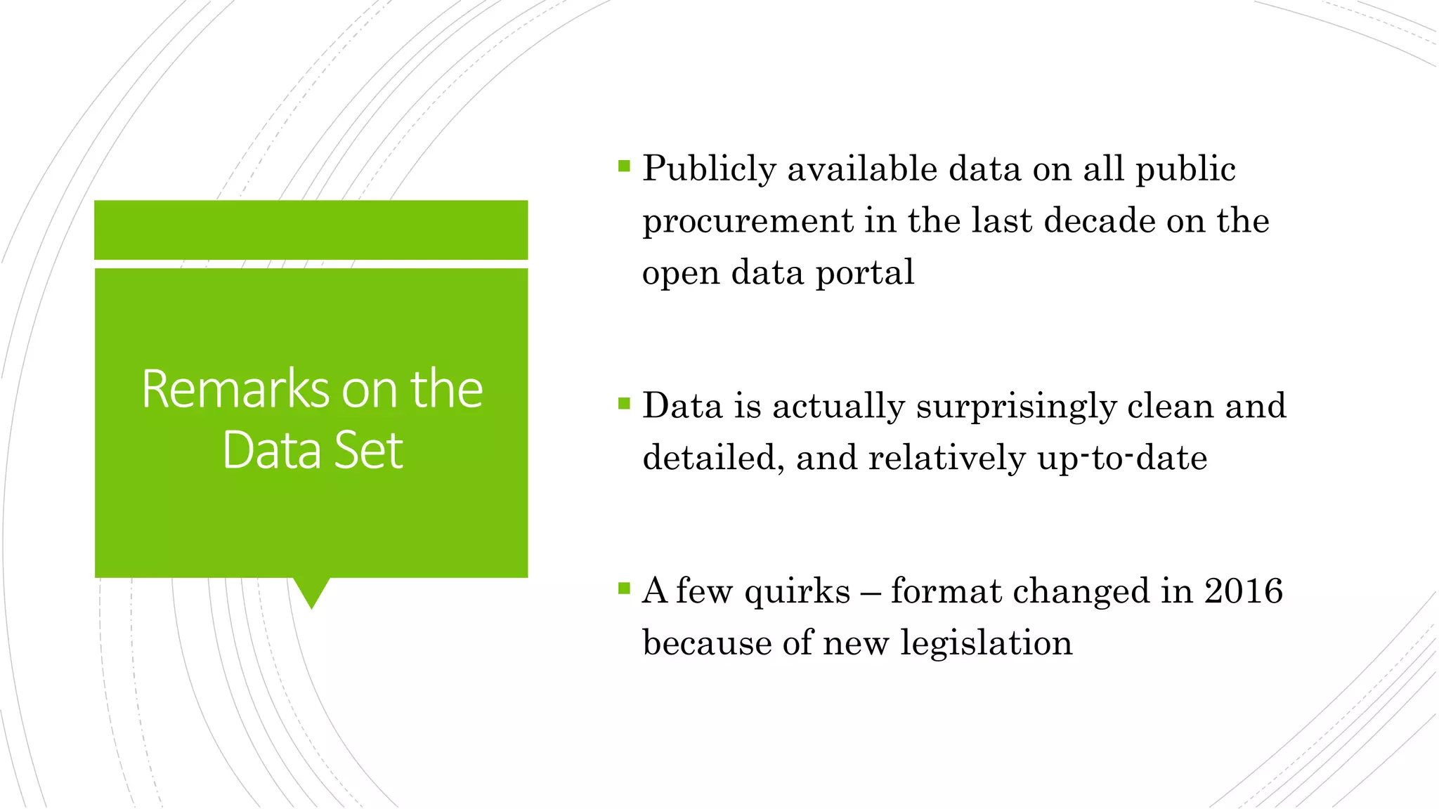 Remarksonthe
DataSet
 Publicly available data on all public
procurement in the last decade on the
open data portal
 Data is actually surprisingly clean and
detailed, and relatively up-to-date
 A few quirks – format changed in 2016
because of new legislation
 