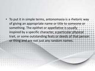 • To put it in simple terms, antonomasia is a rhetoric way
of giving an appropriate name or title to someone or
something. The epithet or appellative is usually
inspired by a specific character, a particular physical
trait, or some outstanding feats or deeds of that person
or thing and are not just any random names.
 