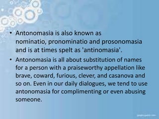 • Antonomasia is also known as
nominatio, pronominatio and prosonomasia
and is at times spelt as 'antinomasia'.
• Antonomasia is all about substitution of names
for a person with a praiseworthy appellation like
brave, coward, furious, clever, and casanova and
so on. Even in our daily dialogues, we tend to use
antonomasia for complimenting or even abusing
someone.
 