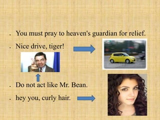 You must pray to heaven's guardian for relief.
Nice drive, tiger!
Do not act like Mr. Bean.
hey you, curly hair.
 