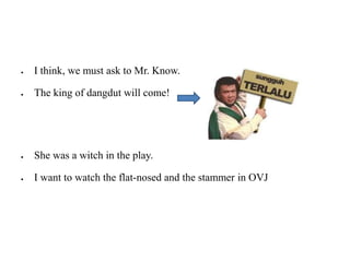 I think, we must ask to Mr. Know.
The king of dangdut will come!
She was a witch in the play.
I want to watch the flat-nosed and the stammer in OVJ
 