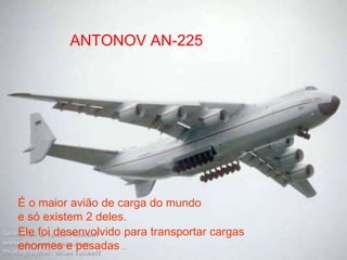 ANTONOV AN-225
É o maior avião de carga do mundo
e só existem 2 deles.
Ele foi desenvolvido para transportar cargas
enormes e pesadas ...
 