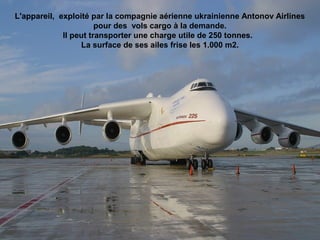 L'appareil, exploité par la compagnie aérienne ukrainienne Antonov Airlines
pour des vols cargo à la demande.
Il peut transporter une charge utile de 250 tonnes.
La surface de ses ailes frise les 1.000 m2.
 