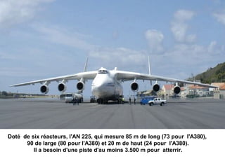 Doté de six réacteurs, l'AN 225, qui mesure 85 m de long (73 pour l'A380),
90 de large (80 pour l'A380) et 20 m de haut (24 pour l'A380).
Il a besoin d'une piste d'au moins 3.500 m pour atterrir.