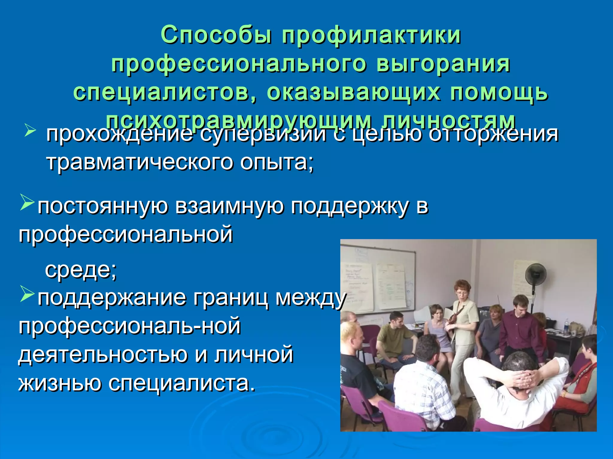 ССппооссооббыы ппррооффииллааккттииккии 
ппррооффеессссииооннааллььннооггоо ввыыггоорраанниияя 
ссппееццииааллииссттоовв,, ооккааззыыввааюющщиихх ппооммоощщьь 
ппссииххооттррааввммииррууюющщиимм ллииччннооссттяямм 
 прохождение супервизии сс ццееллььюю ооттттоорржжеенниияя 
ттррааввммааттииччеессккооггоо ооппыыттаа;; 
ппооссттоояяннннууюю ввззааииммннууюю ппооддддеерржжккуу вв 
ппррооффеессссииооннааллььнноойй 
ссррееддее;; 
ппооддддеерржжааннииее ггрраанниицц ммеежжддуу 
ппррооффеессссииооннаалльь-нноойй 
ддееяяттееллььннооссттььюю ии ллииччнноойй 
жжииззннььюю ссппееццииааллииссттаа.. 
 