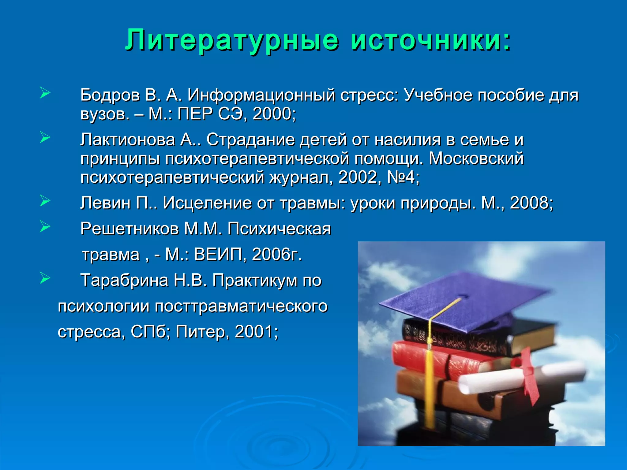Литературные ииссттооччннииккии:: 
 ББооддрроовв ВВ.. АА.. ИИннффооррммааццииоонннныыйй ссттрреесссс:: УУччееббннооее ппооссооббииее ддлляя 
ввууззоовв.. –– ММ..:: ППЕЕРР ССЭЭ,, 22000000;; 
 ЛЛааккттииоонноовваа АА.... ССттррааддааннииее ддееттеейй оотт ннаассииллиияя вв ссееммььее ии 
ппррииннццииппыы ппссииххооттееррааппееввттииччеессккоойй ппооммоощщии.. ММооссккооввссккиийй 
ппссииххооттееррааппееввттииччеессккиийй жжууррннаалл,, 22000022,, №44;; 
 ЛЛееввиинн ПП.... ИИссццееллееннииее оотт ттррааввммыы:: ууррооккии ппррииррооддыы.. ММ..,, 22000088;; 
 РРеешшееттннииккоовв ММ..ММ.. ППссииххииччеессккааяя 
ттррааввммаа ,, -- ММ..:: ВВЕЕИИПП,, 22000066гг.. 
 ТТааррааббррииннаа НН..ВВ.. ППррааккттииккуумм ппоо 
ппссииххооллооггииии ппооссттттррааввммааттииччеессккооггоо 
ссттрреессссаа,, ССППбб;; ППииттеерр,, 22000011;; 
 