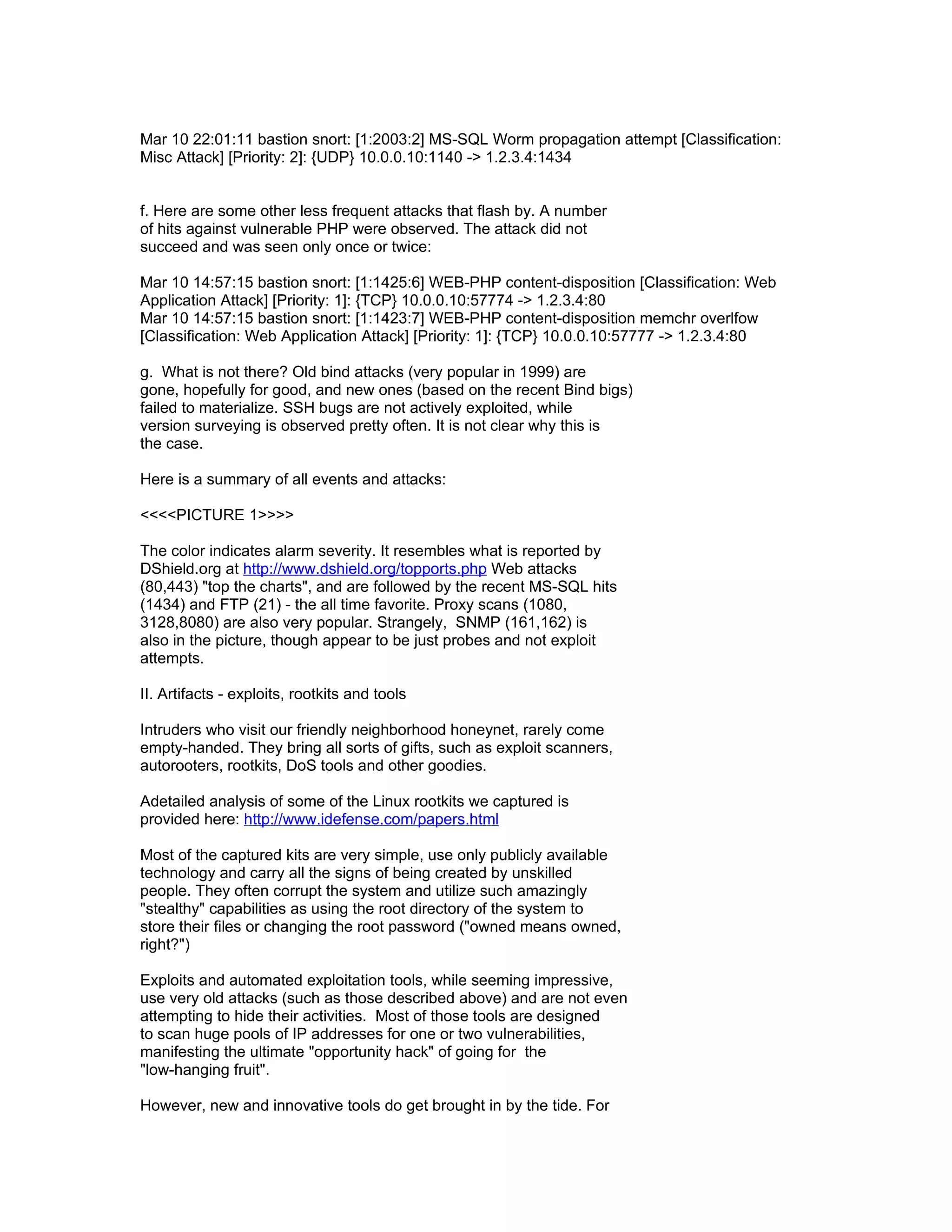 Mar 10 22:01:11 bastion snort: [1:2003:2] MS-SQL Worm propagation attempt [Classification:
Misc Attack] [Priority: 2]: {UDP} 10.0.0.10:1140 -> 1.2.3.4:1434


f. Here are some other less frequent attacks that flash by. A number
of hits against vulnerable PHP were observed. The attack did not
succeed and was seen only once or twice:

Mar 10 14:57:15 bastion snort: [1:1425:6] WEB-PHP content-disposition [Classification: Web
Application Attack] [Priority: 1]: {TCP} 10.0.0.10:57774 -> 1.2.3.4:80
Mar 10 14:57:15 bastion snort: [1:1423:7] WEB-PHP content-disposition memchr overlfow
[Classification: Web Application Attack] [Priority: 1]: {TCP} 10.0.0.10:57777 -> 1.2.3.4:80

g. What is not there? Old bind attacks (very popular in 1999) are
gone, hopefully for good, and new ones (based on the recent Bind bigs)
failed to materialize. SSH bugs are not actively exploited, while
version surveying is observed pretty often. It is not clear why this is
the case.

Here is a summary of all events and attacks:

<<<<PICTURE 1>>>>

The color indicates alarm severity. It resembles what is reported by
DShield.org at http://www.dshield.org/topports.php Web attacks
(80,443) "top the charts", and are followed by the recent MS-SQL hits
(1434) and FTP (21) - the all time favorite. Proxy scans (1080,
3128,8080) are also very popular. Strangely, SNMP (161,162) is
also in the picture, though appear to be just probes and not exploit
attempts.

II. Artifacts - exploits, rootkits and tools

Intruders who visit our friendly neighborhood honeynet, rarely come
empty-handed. They bring all sorts of gifts, such as exploit scanners,
autorooters, rootkits, DoS tools and other goodies.

Adetailed analysis of some of the Linux rootkits we captured is
provided here: http://www.idefense.com/papers.html

Most of the captured kits are very simple, use only publicly available
technology and carry all the signs of being created by unskilled
people. They often corrupt the system and utilize such amazingly
"stealthy" capabilities as using the root directory of the system to
store their files or changing the root password ("owned means owned,
right?")

Exploits and automated exploitation tools, while seeming impressive,
use very old attacks (such as those described above) and are not even
attempting to hide their activities. Most of those tools are designed
to scan huge pools of IP addresses for one or two vulnerabilities,
manifesting the ultimate "opportunity hack" of going for the
"low-hanging fruit".

However, new and innovative tools do get brought in by the tide. For
 
