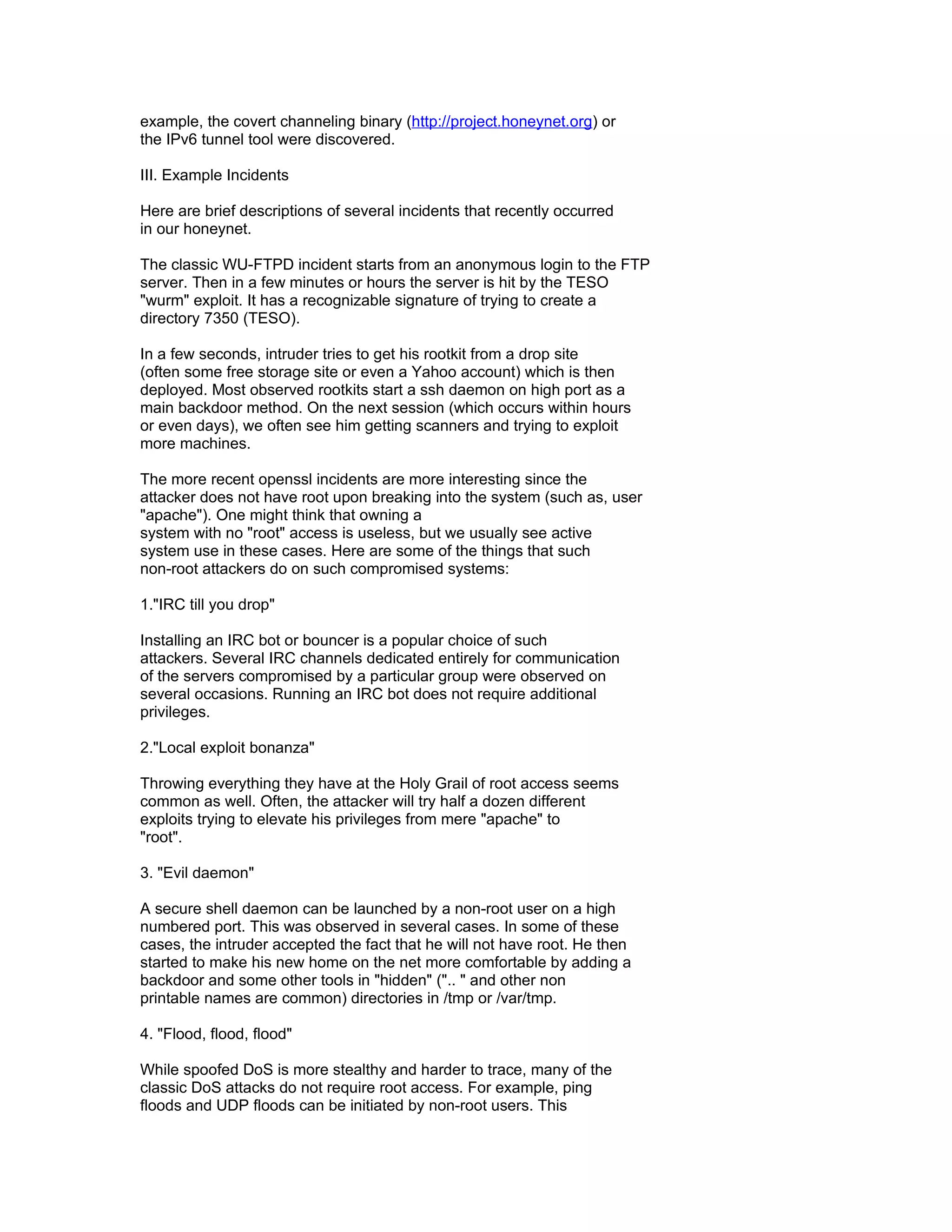example, the covert channeling binary (http://project.honeynet.org) or
the IPv6 tunnel tool were discovered.

III. Example Incidents

Here are brief descriptions of several incidents that recently occurred
in our honeynet.

The classic WU-FTPD incident starts from an anonymous login to the FTP
server. Then in a few minutes or hours the server is hit by the TESO
"wurm" exploit. It has a recognizable signature of trying to create a
directory 7350 (TESO).

In a few seconds, intruder tries to get his rootkit from a drop site
(often some free storage site or even a Yahoo account) which is then
deployed. Most observed rootkits start a ssh daemon on high port as a
main backdoor method. On the next session (which occurs within hours
or even days), we often see him getting scanners and trying to exploit
more machines.

The more recent openssl incidents are more interesting since the
attacker does not have root upon breaking into the system (such as, user
"apache"). One might think that owning a
system with no "root" access is useless, but we usually see active
system use in these cases. Here are some of the things that such
non-root attackers do on such compromised systems:

1."IRC till you drop"

Installing an IRC bot or bouncer is a popular choice of such
attackers. Several IRC channels dedicated entirely for communication
of the servers compromised by a particular group were observed on
several occasions. Running an IRC bot does not require additional
privileges.

2."Local exploit bonanza"

Throwing everything they have at the Holy Grail of root access seems
common as well. Often, the attacker will try half a dozen different
exploits trying to elevate his privileges from mere "apache" to
"root".

3. "Evil daemon"

A secure shell daemon can be launched by a non-root user on a high
numbered port. This was observed in several cases. In some of these
cases, the intruder accepted the fact that he will not have root. He then
started to make his new home on the net more comfortable by adding a
backdoor and some other tools in "hidden" (".. " and other non
printable names are common) directories in /tmp or /var/tmp.

4. "Flood, flood, flood"

While spoofed DoS is more stealthy and harder to trace, many of the
classic DoS attacks do not require root access. For example, ping
floods and UDP floods can be initiated by non-root users. This
 