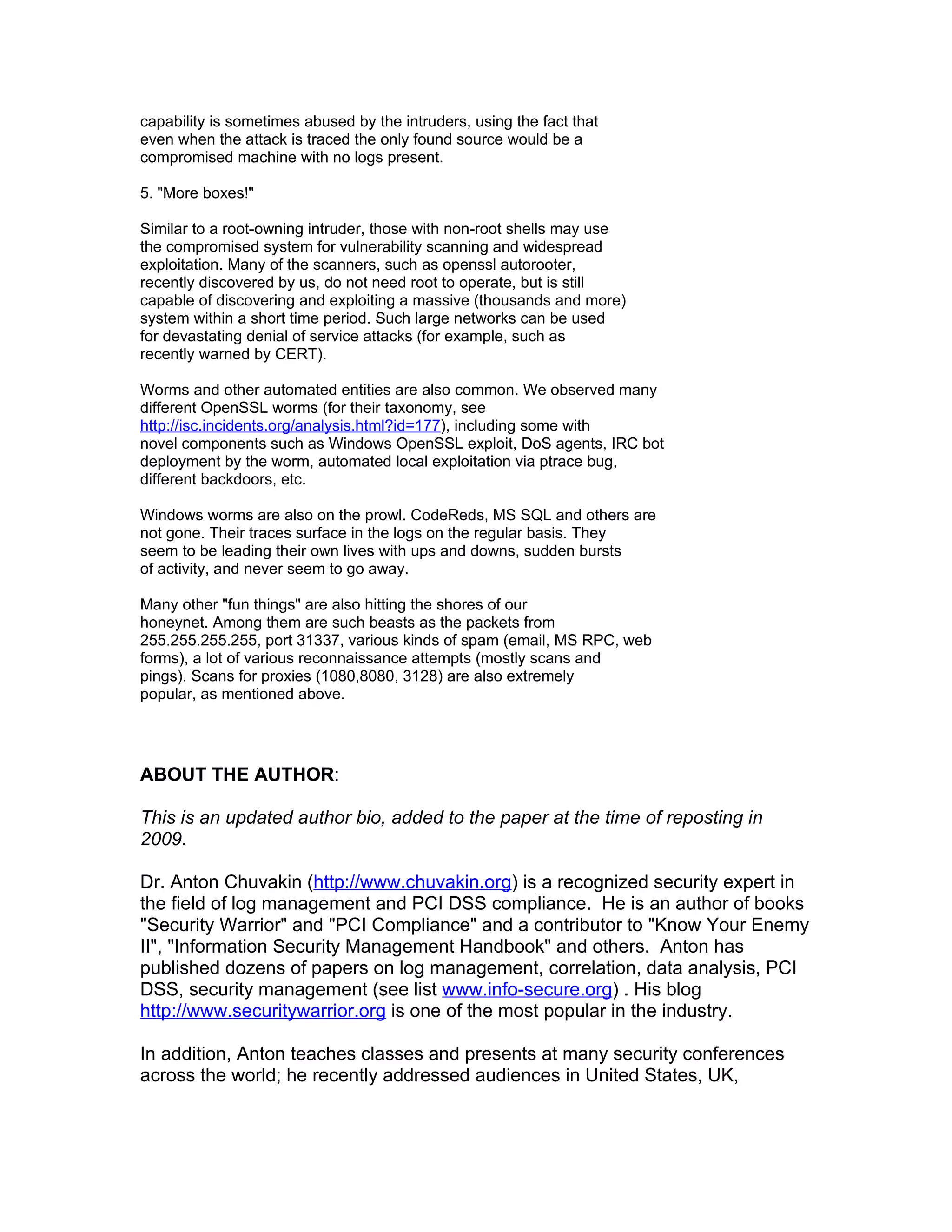 capability is sometimes abused by the intruders, using the fact that
even when the attack is traced the only found source would be a
compromised machine with no logs present.

5. "More boxes!"

Similar to a root-owning intruder, those with non-root shells may use
the compromised system for vulnerability scanning and widespread
exploitation. Many of the scanners, such as openssl autorooter,
recently discovered by us, do not need root to operate, but is still
capable of discovering and exploiting a massive (thousands and more)
system within a short time period. Such large networks can be used
for devastating denial of service attacks (for example, such as
recently warned by CERT).

Worms and other automated entities are also common. We observed many
different OpenSSL worms (for their taxonomy, see
http://isc.incidents.org/analysis.html?id=177), including some with
novel components such as Windows OpenSSL exploit, DoS agents, IRC bot
deployment by the worm, automated local exploitation via ptrace bug,
different backdoors, etc.

Windows worms are also on the prowl. CodeReds, MS SQL and others are
not gone. Their traces surface in the logs on the regular basis. They
seem to be leading their own lives with ups and downs, sudden bursts
of activity, and never seem to go away.

Many other "fun things" are also hitting the shores of our
honeynet. Among them are such beasts as the packets from
255.255.255.255, port 31337, various kinds of spam (email, MS RPC, web
forms), a lot of various reconnaissance attempts (mostly scans and
pings). Scans for proxies (1080,8080, 3128) are also extremely
popular, as mentioned above.




ABOUT THE AUTHOR:

This is an updated author bio, added to the paper at the time of reposting in
2009.

Dr. Anton Chuvakin (http://www.chuvakin.org) is a recognized security expert in
the field of log management and PCI DSS compliance. He is an author of books
"Security Warrior" and "PCI Compliance" and a contributor to "Know Your Enemy
II", "Information Security Management Handbook" and others. Anton has
published dozens of papers on log management, correlation, data analysis, PCI
DSS, security management (see list www.info-secure.org) . His blog
http://www.securitywarrior.org is one of the most popular in the industry.

In addition, Anton teaches classes and presents at many security conferences
across the world; he recently addressed audiences in United States, UK,
 