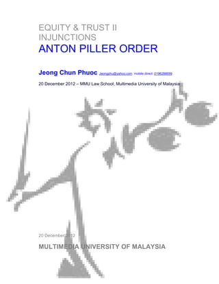 EQUITY & TRUST II
INJUNCTIONS
ANTON PILLER ORDER

Jeong Chun Phuoc Jeongphu@yahoo.com mobile direct: 0196288699
20 December 2012 – MMU Law School, Multimedia University of Malaysia




20 December 2012

MULTIMEDIA UNIVERSITY OF MALAYSIA


                                                         Page 1 of 25
 