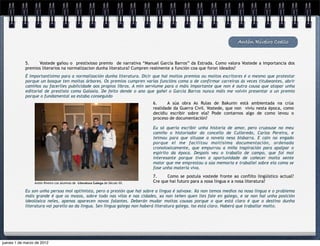 Antón Riveiro Coello


            5.    Vostede gañou o  prestixioso premio  de narrativa “Manuel García Barros” da Estrada. Como valora Vostede a importancia dos
            premios literarios na normalizacion dunha literatura? Cumpren realmente a función coa que foron ideados?
            É importantísimo para a normalización dunha literatura. Dicir que hai moitos premios ou moitos escritores é o mesmo que protestar
            porque un bosque ten moitas árbores. Os premios cumpren varias funcións coma a de confirmar carreiras ás veces titubeantes, abrir
            camiños ou facerlles publicidade aos propios libros. A min serviume para o máis importante que non é outra cousa que atopar unha
            editorial de prestixio coma Galaxia. De feito dende o ano que gañei o García Barros nunca máis me volvín presentar a un premio
            porque o fundamental xa estaba conseguido
                                                                                6.     A súa obra As Rulas de Bakunin está ambientada na crúa
                                                                                realidade da Guerra Civil. Vostede, que non  viviu nesta época, como
                                                                                decidiu escribir sobre ela? Pode contarnos algo de como levou o
                                                                                proceso de documentación?

                                                                                Eu só quería escribir unha historia de amor, pero cruzouse no meu
                                                                                camiño o historiador do concello de Culleredo, Carlos Pereira, e
                                                                                teimou para que situase a novela nesa bisbarra. E caín no engado
                                                                                porque el me facilitou moitísima documentación, ordenada
                                                                                cronoloxicamente, que empurrou a miña inspiración para apalpar o
                                                                                espírito da época. Despois veu o traballo de campo, que foi moi
                                                                                interesante porque tiven a oportunidade de coñecer moita xente
                                                                                maior que me emprestou a súa memoria e traballei sobre ela coma se
                                                                                fose unha materia viva.
                                                                                7.     Como se postula vostede fronte ao conflito lingüístico actual?
                 Antón Riveiro cos alumnos de Literatura Galega do Século XX.   Cre que hai futuro para a nosa lingua e a nosa literatura?

            Eu son unha persoa moi optimista, pero a presión que hai sobre a lingua é salvaxe. Xa non temos medios na nosa lingua e o problema
            máis grande é que os mozos, sobre todo nas vilas e nas cidades, xa non teñen quen lles fale en galego, e se non hai unha posición
            ideolóxica neles, apenas aparecen novos falantes. Deberán mudar moitas cousas porque o que está claro é que o destino dunha
            literatura vai parello ao da lingua. Sen lingua galega non haberá literatura galega. Iso está claro. Haberá que traballar moito.




jueves 1 de marzo de 2012
 