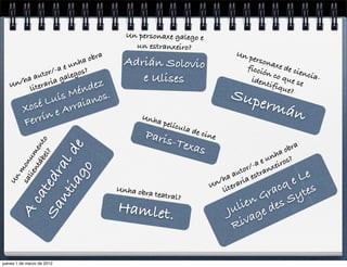 Un personaxe galego e
                                         un estranxeiro?
                                                                              Un p
                            a obra     Adrián Solovio                              erson
                  e unh                                                          ficci axe de ci
              r/-a egos?                                                              ón c
                                                                                           o qu encia-
        a auto gal                        e Ulises                                iden
     n/h teraria                                                                       tifiq e se
   U     li           én dez                                                                 ue?
                  ís M anos.                                                 Sup
          Xos é Lu rrai                                                          er     mán
                  eA
          Fe rrín                          Unh
                                                  a pel
                                                       ícula
                                                               de ci
                                            Paris                    ne
                                                 -        Texa
        ca ntábe ento




                                                                                                  a
                                                                 s                            obr
            iag e  ld




                                                                                            a
              lie um




                                                                                         nh s?
          ted l?




                                                                                    a e u iro
                  on




                                                                                 r/- anxe
               ra
                 o




                                                                              uto str
      m




                                                                            a
                                                                          ha ria e              e   Le
  Un




                                                                        n/ era
        sa




                                     Unha obr
                                              a
                                                                       U it
                                                                          l              r acq tes
                                                                                    G   Sy
         nt




                                                  teatral?
                                     Hamlet.                                    ien des
                                                                              ul ge
      Sa




                                                                            J
      A




                                                                              Ri va


jueves 1 de marzo de 2012
 