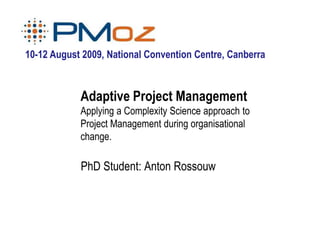 10-12 August 2009, National Convention Centre, Canberra



            Adaptive Project Management
            Applying a Complexity Science approach to
            Project Management during organisational
            change.

            PhD Student: Anton Rossouw
 