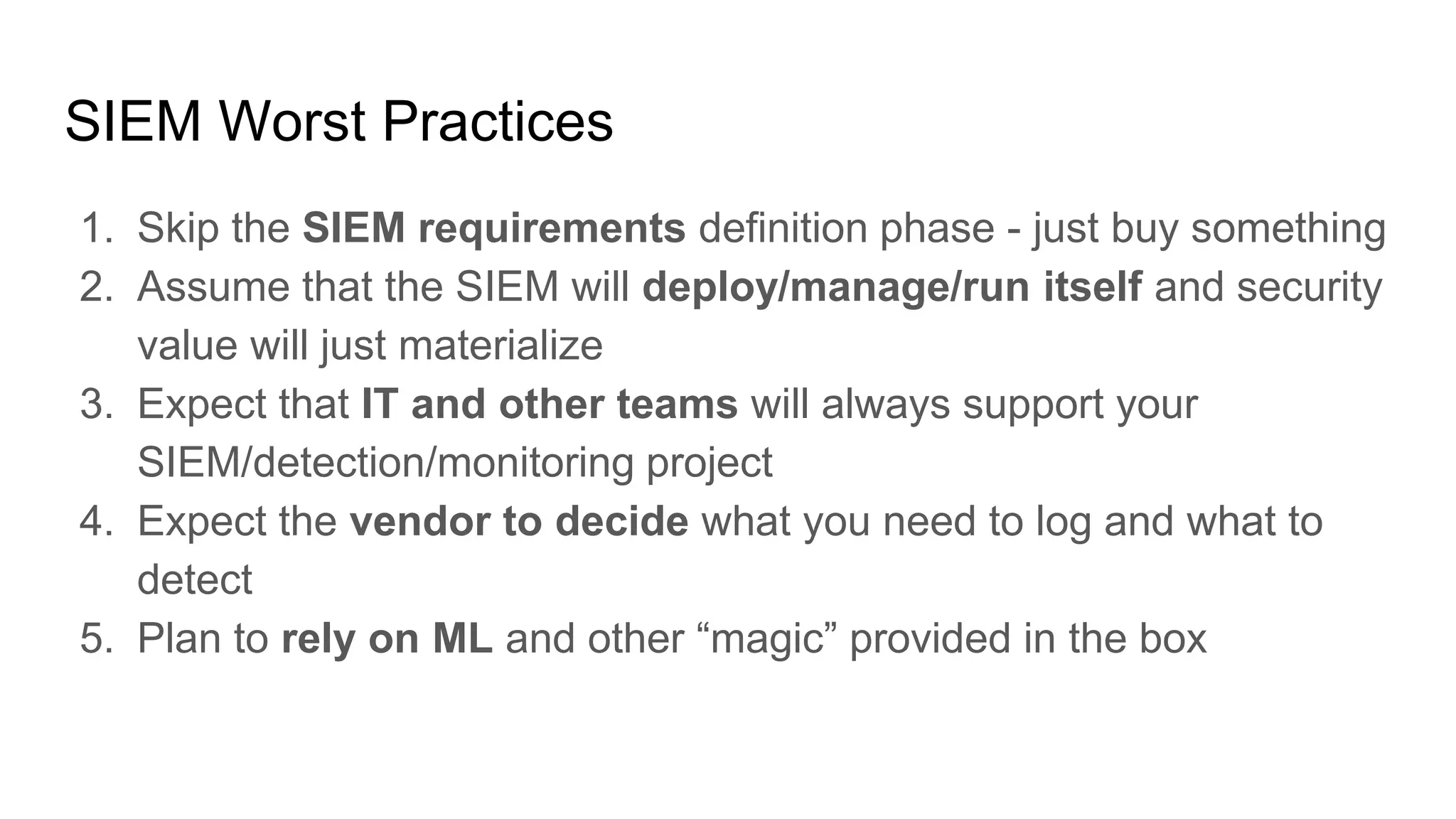 SIEM Worst Practices
1. Skip the SIEM requirements definition phase - just buy something
2. Assume that the SIEM will deploy/manage/run itself and security
value will just materialize
3. Expect that IT and other teams will always support your
SIEM/detection/monitoring project
4. Expect the vendor to decide what you need to log and what to
detect
5. Plan to rely on ML and other “magic” provided in the box