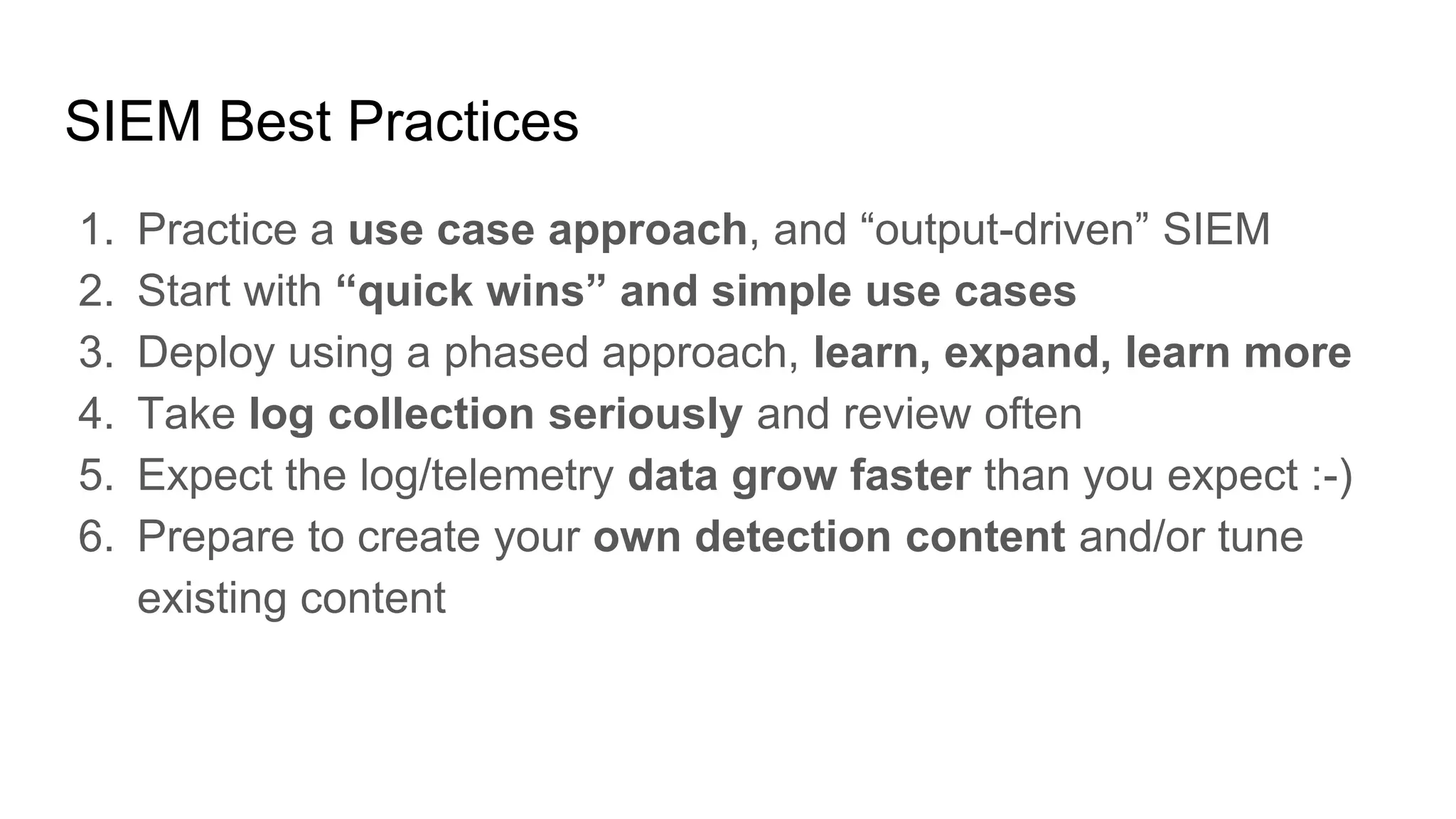 SIEM Best Practices
1. Practice a use case approach, and “output-driven” SIEM
2. Start with “quick wins” and simple use cases
3. Deploy using a phased approach, learn, expand, learn more
4. Take log collection seriously and review often
5. Expect the log/telemetry data grow faster than you expect :-)
6. Prepare to create your own detection content and/or tune
existing content