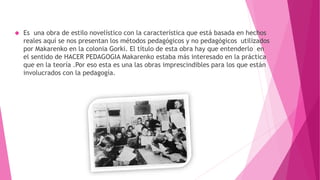  Es una obra de estilo novelístico con la característica que está basada en hechos
reales aquí se nos presentan los métodos pedagógicos y no pedagógicos utilizados
por Makarenko en la colonia Gorki. El título de esta obra hay que entenderlo en
el sentido de HACER PEDAGOGIA Makarenko estaba más interesado en la práctica
que en la teoría .Por eso esta es una las obras imprescindibles para los que están
involucrados con la pedagogía.
 