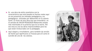  Es una obra de estilo novelístico con la
característica que está basada en hechos reales aquí
se nos presentan los métodos pedagógicos y no
pedagógicos utilizados por Makarenko en la colonia
Gorki. El título de esta obra hay que entenderlo en
el sentido de HACER PEDAGOGIA Makarenko estaba
más interesado en la práctica que en la teoría .Por
eso esta es una las obras imprescindibles para los
que están involucrados con la pedagogía.
 Aqui alegres y triunfadores ,pero también da versión
de hecho que significaron un fracaso para él como el
suicidio de uno de los colonos.
 