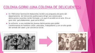 COLONIA GORKI (UNA COLONIA DE DELICUENTES)
 En 1920 Anton Seminovich Makarenko recibió una propuesta de parte del
departamento de instrucción publica para dirigir una colonia para
delincuentes juveniles recién formada, a lo que él accedió en el acto .Era un
gran reto para Makarenko .pues seria difícil.
 Se enfrento a una realidad de jóvenes delincuentes para poder
transformarlos en hombres cultos ,educados, trabajadores y con un alto grado
del sentido del saber y de conciencia social.
 