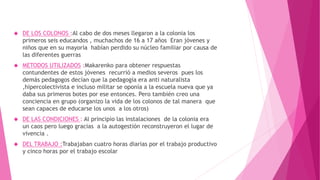  DE LOS COLONOS :Al cabo de dos meses llegaron a la colonia los
primeros seis educandos , muchachos de 16 a 17 años Eran jóvenes y
niños que en su mayoría habían perdido su núcleo familiar por causa de
las diferentes guerras
 METODOS UTILIZADOS :Makarenko para obtener respuestas
contundentes de estos jóvenes recurrió a medios severos pues los
demás pedagogos decían que la pedagogía era anti naturalista
,hipercolectivista e incluso militar se oponía a la escuela nueva que ya
daba sus primeros botes por ese entonces. Pero también creo una
conciencia en grupo (organizo la vida de los colonos de tal manera que
sean capaces de educarse los unos a los otros)
 DE LAS CONDICIONES : Al principio las instalaciones de la colonia era
un caos pero luego gracias a la autogestión reconstruyeron el lugar de
vivencia .
 DEL TRABAJO :Trabajaban cuatro horas diarias por el trabajo productivo
y cinco horas por el trabajo escolar
 