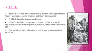 •SOCIAL
• Hay un alto índice de analfabetismo y muchos niños y jóvenes sin
hogar y sumidos en la marginación, pobreza y delincuencia.
• El 80% de la población era analfabeta.
• La Unión Soviética de ese tiempo estaba conformada por 15
repúblicas con variantes lingüísticas, culturas, tradiciones costumbres,
etc.
• País sumido no solo en la pobreza económica si no educativa y
espiritual
 