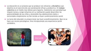  La educación es un proceso que se produce con esfuerzo y disciplina cuyo
objetivo es el ejercicio de una socialización eficaz y productiva. El trabajo
colectivo es el medio mas idóneo para lograrla. Solamente una sociedad que
impone tareas y exige esfuerzos en su realización puede desarrollar las
potencialidades de sus niños y jóvenesNo hay adolescentes malos o
extraviados simplemente no han tenido un buen condicionamiento social
 La tarea del educador es proporcionar ese buen acondicionamiento. Que no se
hace con receta psicológicas. Sino introduciendo una experiencia social
verdadera.
EDUCADOR
 
