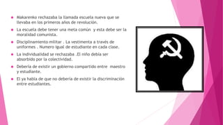  Makarenko rechazaba la llamada escuela nueva que se
llevaba en los primeros años de revolución.
 La escuela debe tener una meta común y esta debe ser la
moralidad comunista.
 Disciplinamiento militar . La vestimenta a través de
uniformes . Numero igual de estudiante en cada clase.
 La individualidad se rechazaba .El niño debía ser
absorbido por la colectividad.
 Debería de existir un gobierno compartido entre maestro
y estudiante.
 El ya habla de que no debería de existir la discriminación
entre estudiantes.
 