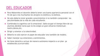 DEL EDUCADOR
 Para Makarenko el docente debería tener una buena apariencia personal con el
fin de que a los muchachos les atrajera la estética y la belleza.
 No solo debería tener grandes conocimientos si no también comprender las
peculiaridades de la vida de cada estudiante.
 Combinaba lo cognitivo con lo emocional .Sabia ocupar el tiempo libre de sus
alumnos dándole tarea que no les exigía un gran esfuerzo intelectual:
teatro,danza,etc.
 Dirigir y orientar a la colectividad.
 Debería no solo ejercer el papel de educador sino también de modelo.
 Saber manejar sus emociones y sentimientos.
 No tiene derecho a actuar de manera autónoma respecto a un plan ya
establecido.(currcerrado)
 