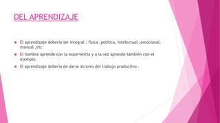 DEL APRENDIZAJE
 El aprendizaje debería ser integral : física .política, intelectual ,emocional,
manual ,etc
 El hombre aprende con la experiencia y a la vez aprende también con el
ejemplo.
 El aprendizaje debería de darse atraves del trabajo productivo .
 