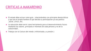 CRITICAS A MAKARENKO
 El estado debe actuar como guía , relacionándolo con principios democráticos
y que sea el propio hombre el que decida su participación ya sea política
,social ,cívica ,etc.
 La educación debe servir como herramienta para el desenvolvimiento futuro
mediante los valores ,principios e intereses de cada persona y no de la
colectividad .
 Trabaja con la Cultura del miedo ( militarizada y a presión )
 
