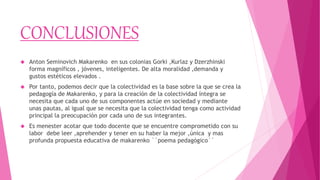 CONCLUSIONES
 Anton Seminovich Makarenko en sus colonias Gorki ,Kurlaz y Dzerzhinski
forma magníficos , jóvenes, inteligentes. De alta moralidad ,demanda y
gustos estéticos elevados .
 Por tanto, podemos decir que la colectividad es la base sobre la que se crea la
pedagogía de Makarenko, y para la creación de la colectividad íntegra se
necesita que cada uno de sus componentes actúe en sociedad y mediante
unas pautas, al igual que se necesita que la colectividad tenga como actividad
principal la preocupación por cada uno de sus integrantes.
 Es menester acotar que todo docente que se encuentre comprometido con su
labor debe leer ,aprehender y tener en su haber la mejor ,única y mas
profunda propuesta educativa de makarenko ``poema pedagógico´´
 