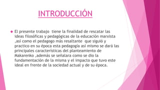 INTRODUCCIÓN
 El presente trabajo tiene la finalidad de rescatar las
ideas filosóficas y pedagógicas de la educación marxista
,así como el pedagogo más resaltante que siguió y
practico en su época esta pedagogía así mismo se dará las
principales características del planteamiento de
Makarenko ,además se señalara como se dio la
fundamentación de la misma y el impacto que tuvo este
ideal en frente de la sociedad actual y de su época.
 