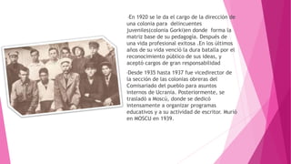 •En 1920 se le da el cargo de la dirección de
una colonia para delincuentes
juveniles(colonia Gorki)en donde forma la
matriz base de su pedagogía. Después de
una vida profesional exitosa .En los últimos
años de su vida venció la dura batalla por el
reconocimiento público de sus ideas, y
aceptó cargos de gran responsabilidad
•Desde 1935 hasta 1937 fue vicedirector de
la sección de las colonias obreras del
Comisariado del pueblo para asuntos
internos de Ucrania. Posteriormente, se
trasladó a Moscú, donde se dedicó
intensamente a organizar programas
educativos y a su actividad de escritor. Murió
en MOSCU en 1939.
 