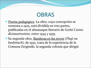 OBRAS Poema pedagógico . La obra, cuya concepción se remonta a 1925, está dividida en tres partes, publicadas en el almanaque literario de Gorki  L'anno diciassettesimo , entre 1934 y 1935.  Su segunda obra,  Banderas  en las torres  ( Flagi na bashniach ), de 1932, trata de la experiencia de la Comuna Zerginski, la segunda colonia que dirigió 