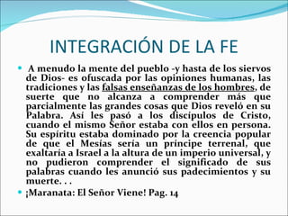 INTEGRACIÓN DE LA FE   A menudo la mente del pueblo -y hasta de los siervos de Dios- es ofuscada por las opiniones humanas, las tradiciones y las  falsas enseñanzas de los hombres , de suerte que no alcanza a comprender más que parcialmente las grandes cosas que Dios reveló en su Palabra. Así les pasó a los discípulos de Cristo, cuando el mismo Señor estaba con ellos en persona. Su espíritu estaba dominado por la creencia popular de que el Mesías sería un príncipe terrenal, que exaltaría a Israel a la altura de un imperio universal, y no pudieron comprender el significado de sus palabras cuando les anunció sus padecimientos y su muerte. . .  ¡Maranata: El Señor Viene! Pag. 14 