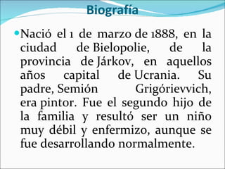 Biografía Nació el 1 de marzo de 1888, en la ciudad de Bielopolie, de la provincia de Járkov, en aquellos años capital de Ucrania. Su padre, Semión Grigórievvich, era pintor. Fue el segundo hijo de la familia y resultó ser un niño muy débil y enfermizo, aunque se fue desarrollando normalmente.  