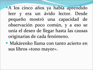 A los cinco años ya había aprendido leer y era un ávido lector. Desde pequeño mostró una capacidad de observación poco común, y a eso se unía el deseo de llegar hasta las causas originarias de cada fenómeno. Makárenko llama con tanto acierto en sus libros «tono mayor». 