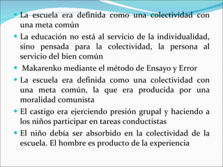 La escuela era definida como una colectividad con una meta común La educación no está al servicio de la individualidad, sino pensada para la colectividad, la persona al servicio del bien común Makarenko mediante el método de Ensayo y Error La escuela era definida como una colectividad con una meta común, la que era producida por una moralidad comunista El castigo era ejerciendo presión grupal y haciendo a los niños participar en tareas conductistas El niño debía ser absorbido en la colectividad de la escuela. El hombre es producto de la experiencia 