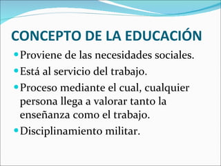 CONCEPTO DE LA EDUCACIÓN Proviene de las necesidades sociales. Está al servicio del trabajo. Proceso mediante el cual, cualquier persona llega a valorar tanto la enseñanza como el trabajo. Disciplinamiento militar. 