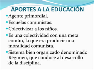 APORTES A LA EDUCACIÓN Agente primordial. Escuelas comunistas. Colectivizar a los niños. Es una colectividad con una meta común, la que era producir una moralidad comunista. Sistema bien organizado denominado Régimen, que conduce al desarrollo de la disciplina. 